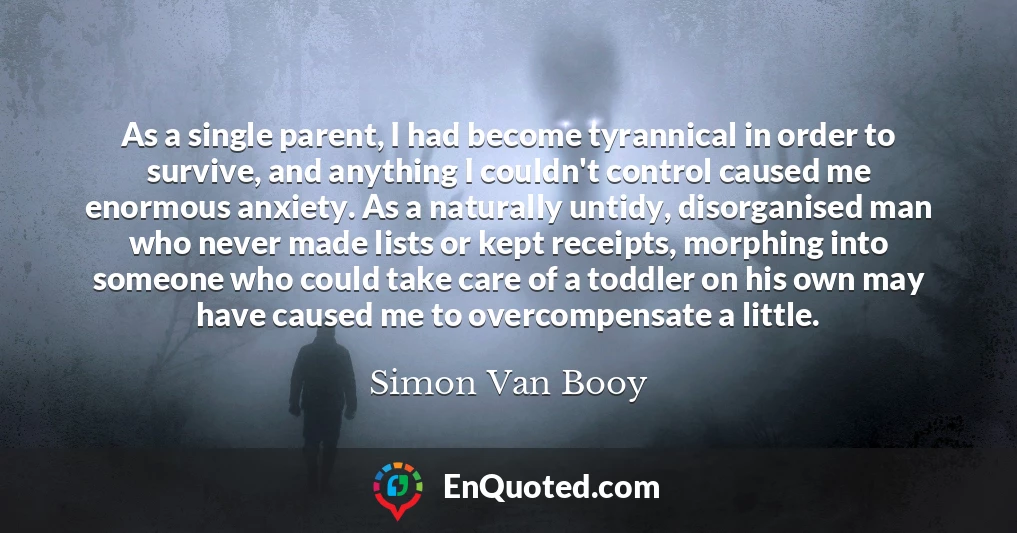 As a single parent, I had become tyrannical in order to survive, and anything I couldn't control caused me enormous anxiety. As a naturally untidy, disorganised man who never made lists or kept receipts, morphing into someone who could take care of a toddler on his own may have caused me to overcompensate a little.