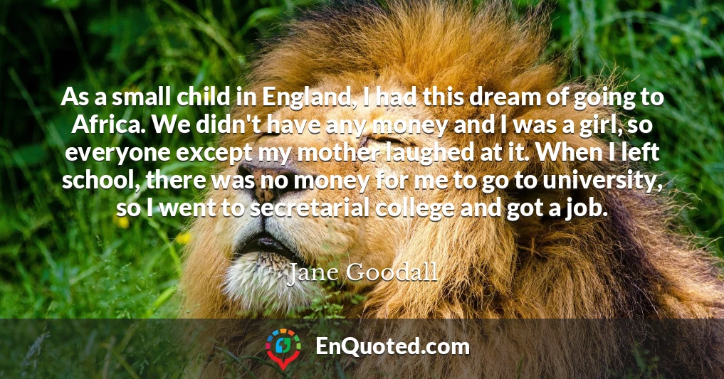 As a small child in England, I had this dream of going to Africa. We didn't have any money and I was a girl, so everyone except my mother laughed at it. When I left school, there was no money for me to go to university, so I went to secretarial college and got a job.