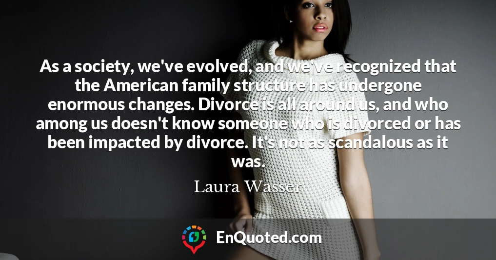 As a society, we've evolved, and we've recognized that the American family structure has undergone enormous changes. Divorce is all around us, and who among us doesn't know someone who is divorced or has been impacted by divorce. It's not as scandalous as it was.