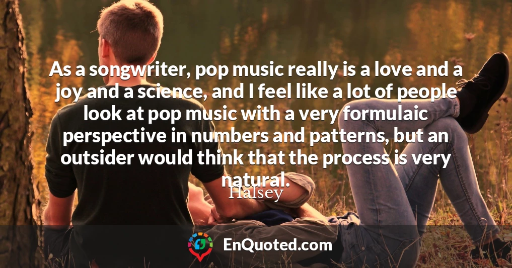 As a songwriter, pop music really is a love and a joy and a science, and I feel like a lot of people look at pop music with a very formulaic perspective in numbers and patterns, but an outsider would think that the process is very natural.