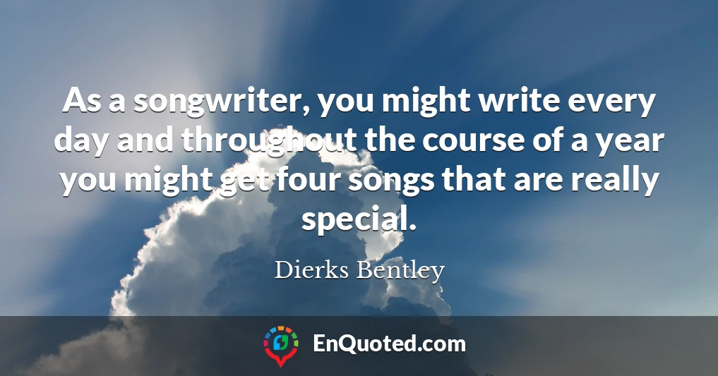 As a songwriter, you might write every day and throughout the course of a year you might get four songs that are really special.