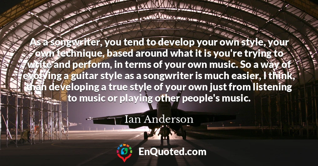 As a songwriter, you tend to develop your own style, your own technique, based around what it is you're trying to write and perform, in terms of your own music. So a way of evolving a guitar style as a songwriter is much easier, I think, than developing a true style of your own just from listening to music or playing other people's music.