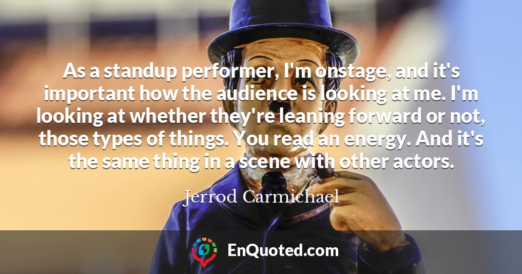 As a standup performer, I'm onstage, and it's important how the audience is looking at me. I'm looking at whether they're leaning forward or not, those types of things. You read an energy. And it's the same thing in a scene with other actors.