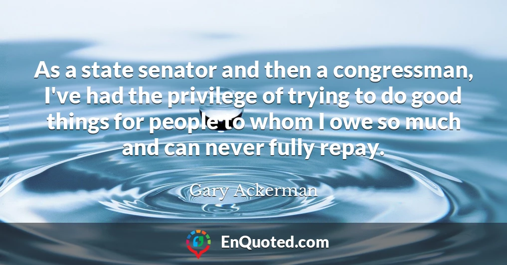 As a state senator and then a congressman, I've had the privilege of trying to do good things for people to whom I owe so much and can never fully repay.