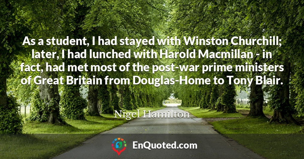 As a student, I had stayed with Winston Churchill; later, I had lunched with Harold Macmillan - in fact, had met most of the post-war prime ministers of Great Britain from Douglas-Home to Tony Blair.