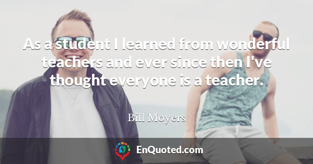 As a student I learned from wonderful teachers and ever since then I've thought everyone is a teacher.