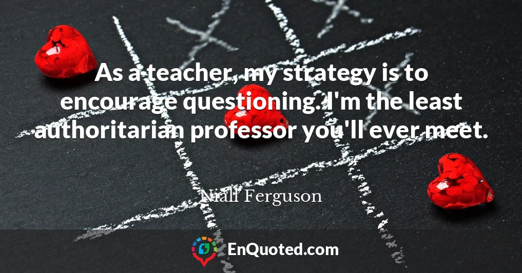 As a teacher, my strategy is to encourage questioning. I'm the least authoritarian professor you'll ever meet.