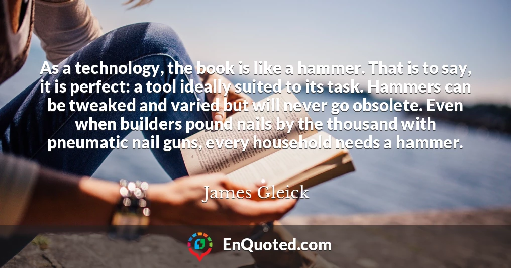 As a technology, the book is like a hammer. That is to say, it is perfect: a tool ideally suited to its task. Hammers can be tweaked and varied but will never go obsolete. Even when builders pound nails by the thousand with pneumatic nail guns, every household needs a hammer.