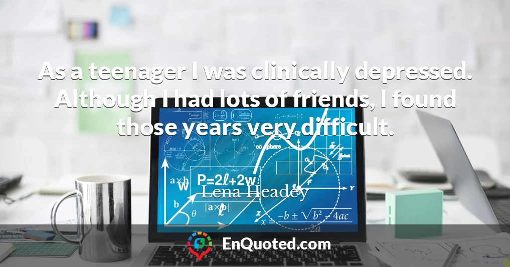 As a teenager I was clinically depressed. Although I had lots of friends, I found those years very difficult.