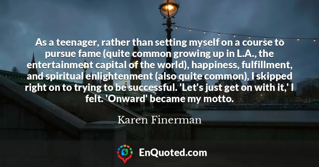 As a teenager, rather than setting myself on a course to pursue fame (quite common growing up in L.A., the entertainment capital of the world), happiness, fulfillment, and spiritual enlightenment (also quite common), I skipped right on to trying to be successful. 'Let's just get on with it,' I felt. 'Onward' became my motto.