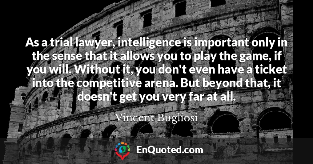 As a trial lawyer, intelligence is important only in the sense that it allows you to play the game, if you will. Without it, you don't even have a ticket into the competitive arena. But beyond that, it doesn't get you very far at all.