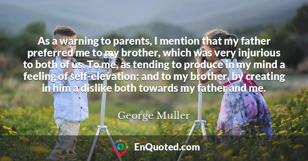 As a warning to parents, I mention that my father preferred me to my brother, which was very injurious to both of us. To me, as tending to produce in my mind a feeling of self-elevation; and to my brother, by creating in him a dislike both towards my father and me.