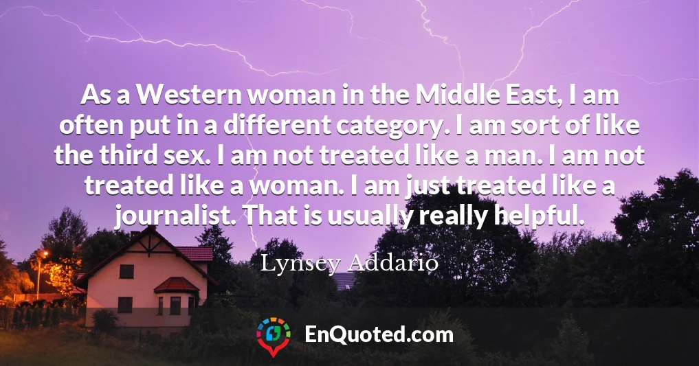 As a Western woman in the Middle East, I am often put in a different category. I am sort of like the third sex. I am not treated like a man. I am not treated like a woman. I am just treated like a journalist. That is usually really helpful.