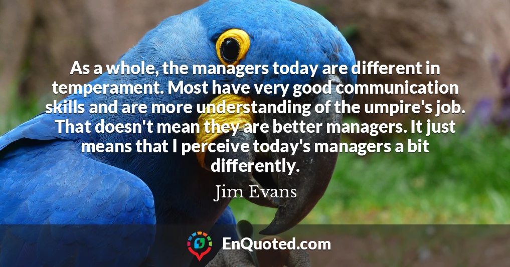 As a whole, the managers today are different in temperament. Most have very good communication skills and are more understanding of the umpire's job. That doesn't mean they are better managers. It just means that I perceive today's managers a bit differently.