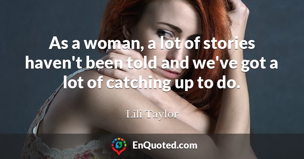 As a woman, a lot of stories haven't been told and we've got a lot of catching up to do.