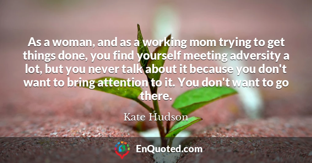 As a woman, and as a working mom trying to get things done, you find yourself meeting adversity a lot, but you never talk about it because you don't want to bring attention to it. You don't want to go there.