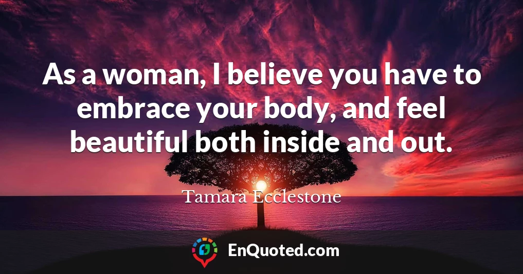 As a woman, I believe you have to embrace your body, and feel beautiful both inside and out.