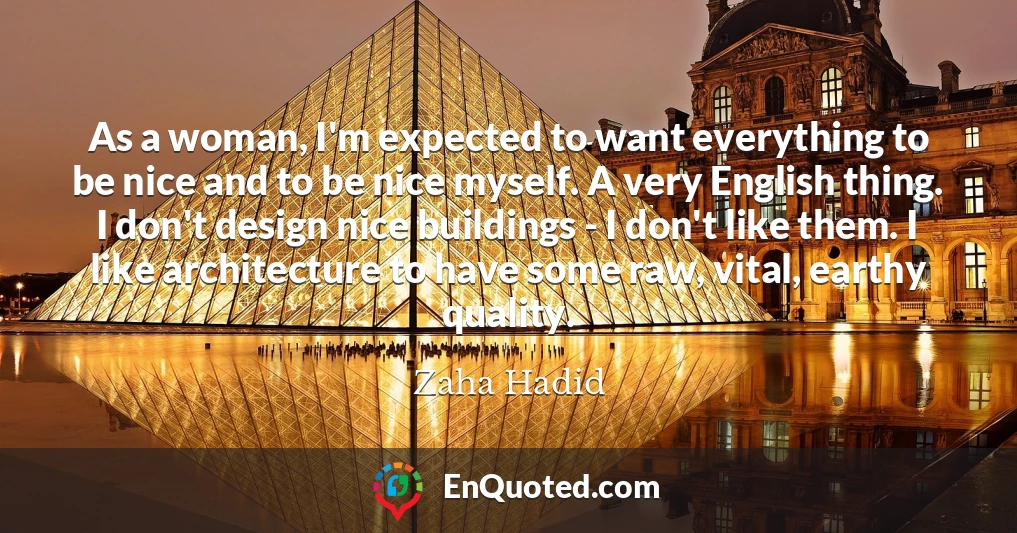 As a woman, I'm expected to want everything to be nice and to be nice myself. A very English thing. I don't design nice buildings - I don't like them. I like architecture to have some raw, vital, earthy quality.