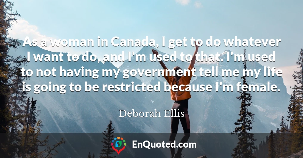 As a woman in Canada, I get to do whatever I want to do, and I'm used to that. I'm used to not having my government tell me my life is going to be restricted because I'm female.