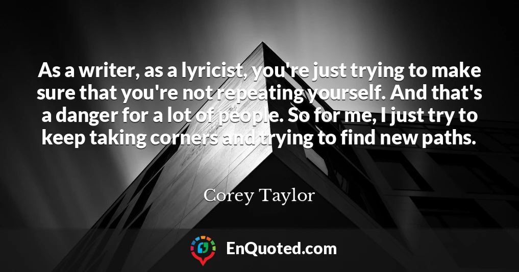 As a writer, as a lyricist, you're just trying to make sure that you're not repeating yourself. And that's a danger for a lot of people. So for me, I just try to keep taking corners and trying to find new paths.
