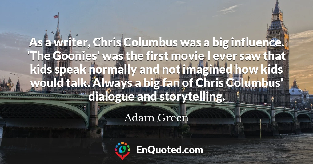 As a writer, Chris Columbus was a big influence. 'The Goonies' was the first movie I ever saw that kids speak normally and not imagined how kids would talk. Always a big fan of Chris Columbus' dialogue and storytelling.