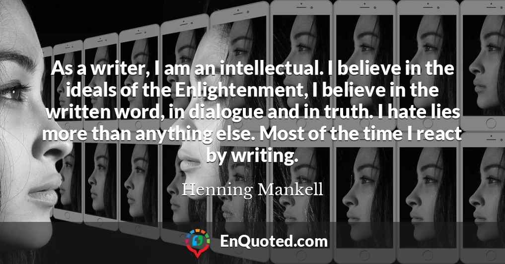 As a writer, I am an intellectual. I believe in the ideals of the Enlightenment, I believe in the written word, in dialogue and in truth. I hate lies more than anything else. Most of the time I react by writing.