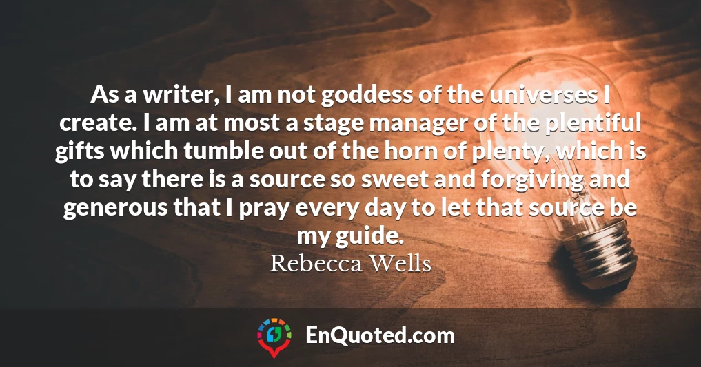 As a writer, I am not goddess of the universes I create. I am at most a stage manager of the plentiful gifts which tumble out of the horn of plenty, which is to say there is a source so sweet and forgiving and generous that I pray every day to let that source be my guide.