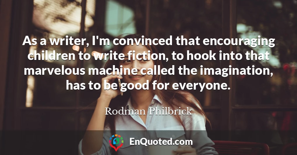 As a writer, I'm convinced that encouraging children to write fiction, to hook into that marvelous machine called the imagination, has to be good for everyone.