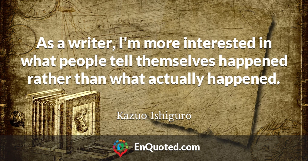 As a writer, I'm more interested in what people tell themselves happened rather than what actually happened.