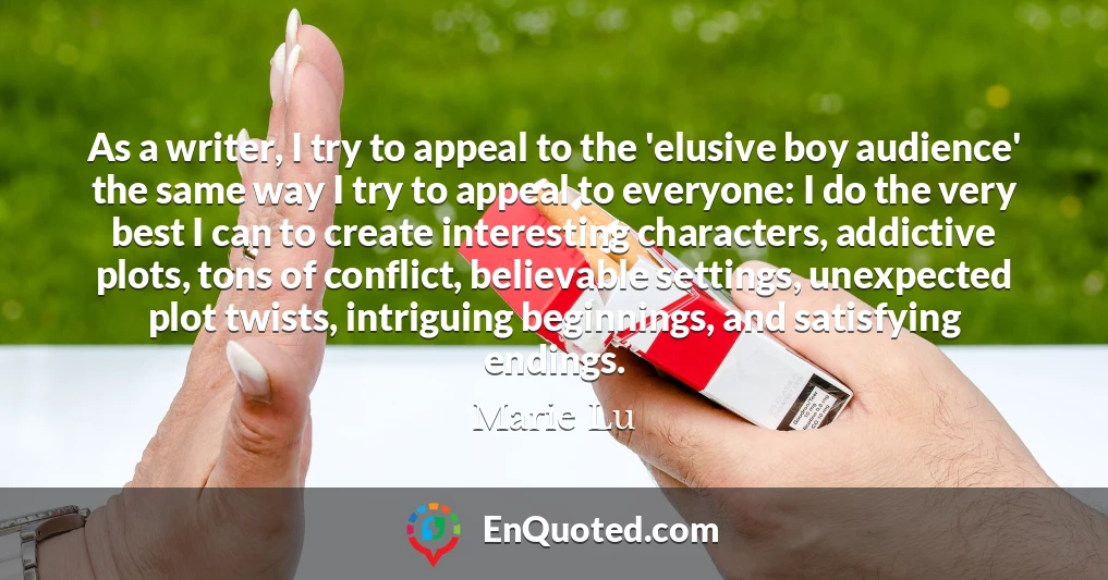 As a writer, I try to appeal to the 'elusive boy audience' the same way I try to appeal to everyone: I do the very best I can to create interesting characters, addictive plots, tons of conflict, believable settings, unexpected plot twists, intriguing beginnings, and satisfying endings.
