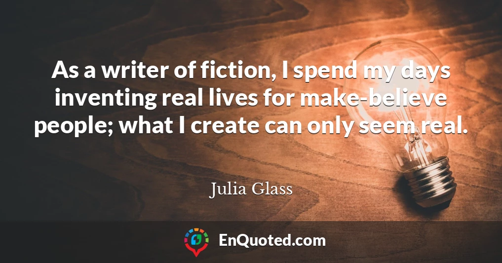 As a writer of fiction, I spend my days inventing real lives for make-believe people; what I create can only seem real.
