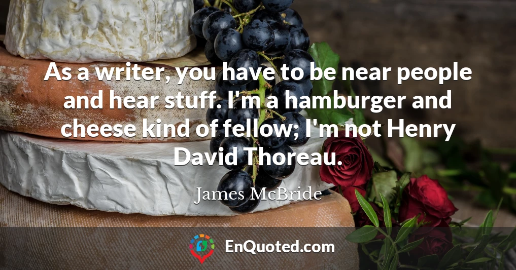 As a writer, you have to be near people and hear stuff. I'm a hamburger and cheese kind of fellow; I'm not Henry David Thoreau.