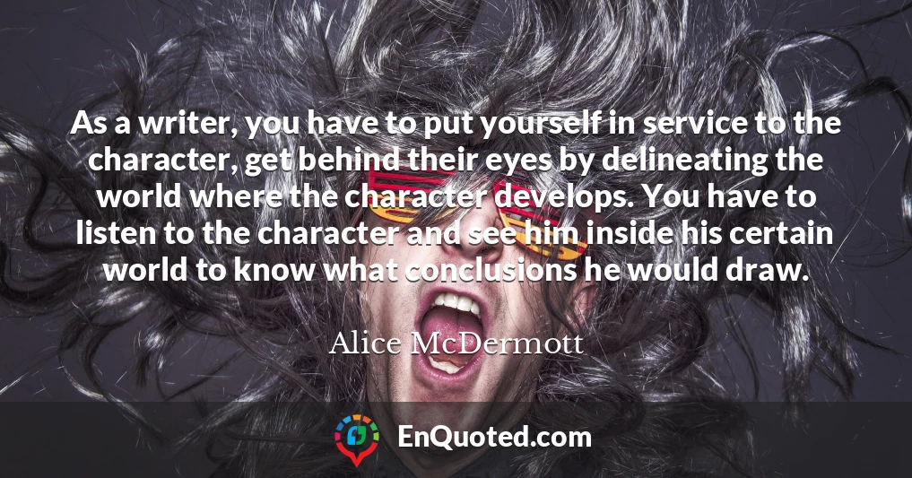 As a writer, you have to put yourself in service to the character, get behind their eyes by delineating the world where the character develops. You have to listen to the character and see him inside his certain world to know what conclusions he would draw.