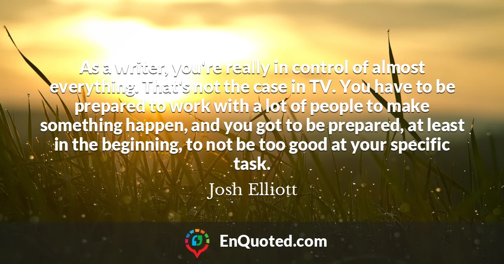 As a writer, you're really in control of almost everything. That's not the case in TV. You have to be prepared to work with a lot of people to make something happen, and you got to be prepared, at least in the beginning, to not be too good at your specific task.
