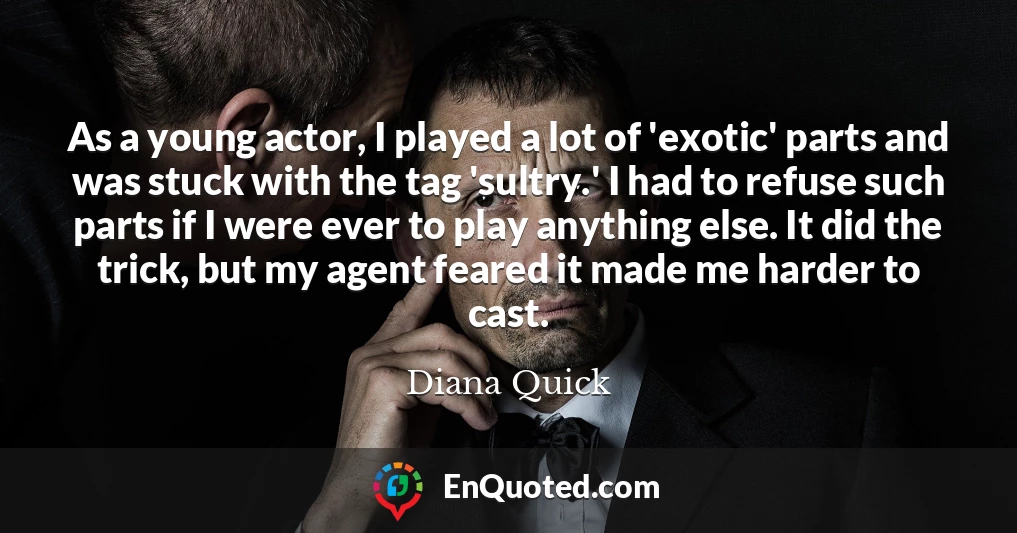 As a young actor, I played a lot of 'exotic' parts and was stuck with the tag 'sultry.' I had to refuse such parts if I were ever to play anything else. It did the trick, but my agent feared it made me harder to cast.
