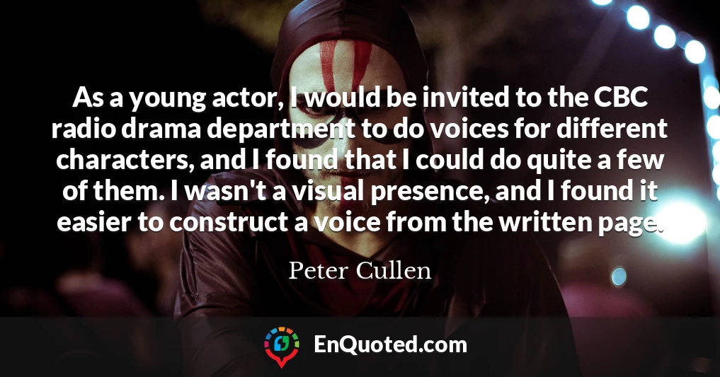 As a young actor, I would be invited to the CBC radio drama department to do voices for different characters, and I found that I could do quite a few of them. I wasn't a visual presence, and I found it easier to construct a voice from the written page.