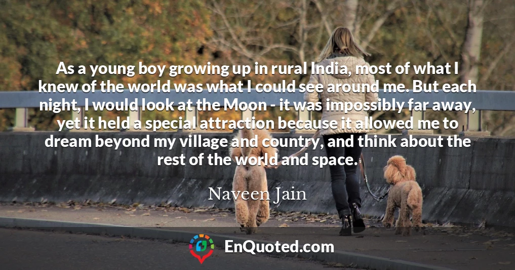 As a young boy growing up in rural India, most of what I knew of the world was what I could see around me. But each night, I would look at the Moon - it was impossibly far away, yet it held a special attraction because it allowed me to dream beyond my village and country, and think about the rest of the world and space.
