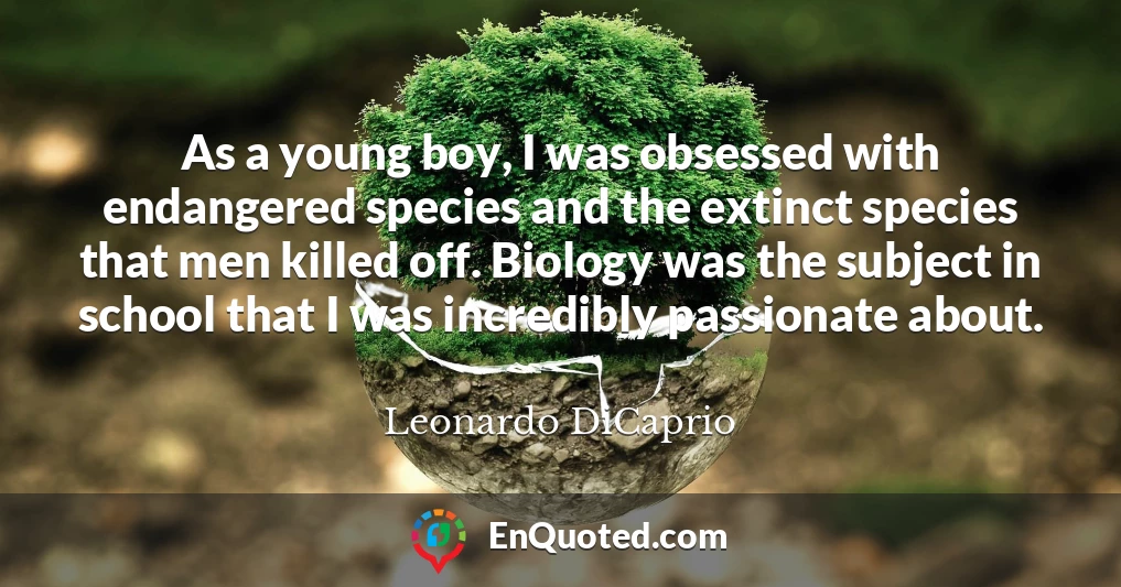 As a young boy, I was obsessed with endangered species and the extinct species that men killed off. Biology was the subject in school that I was incredibly passionate about.