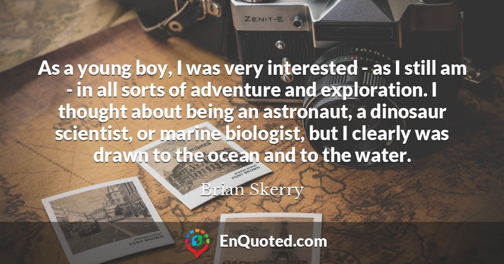 As a young boy, I was very interested - as I still am - in all sorts of adventure and exploration. I thought about being an astronaut, a dinosaur scientist, or marine biologist, but I clearly was drawn to the ocean and to the water.