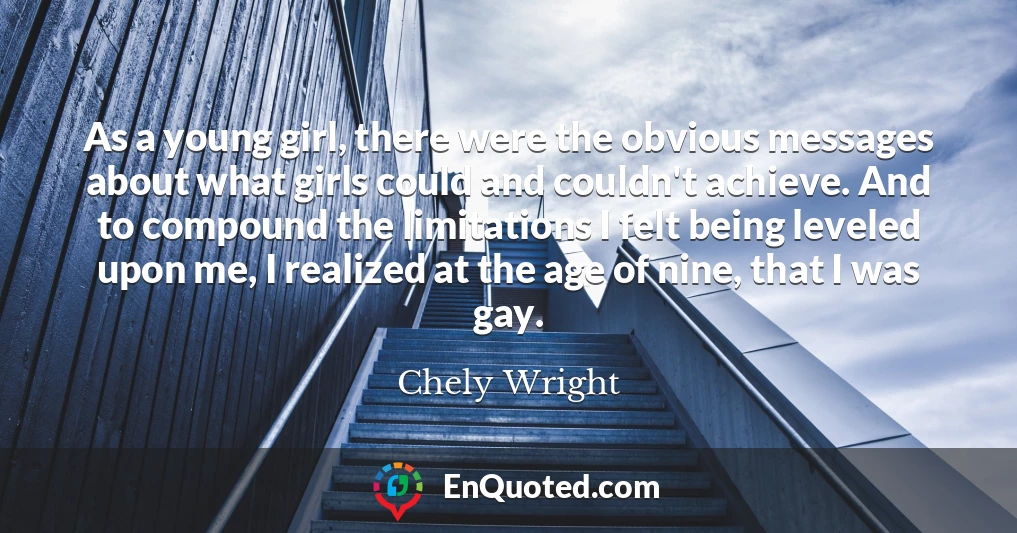 As a young girl, there were the obvious messages about what girls could and couldn't achieve. And to compound the limitations I felt being leveled upon me, I realized at the age of nine, that I was gay.