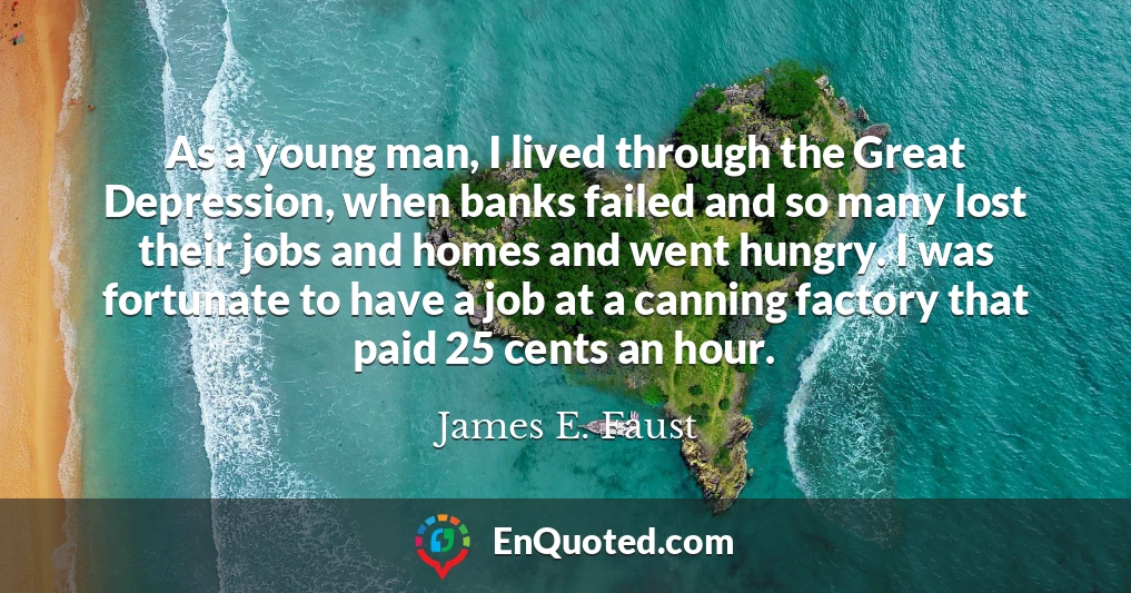 As a young man, I lived through the Great Depression, when banks failed and so many lost their jobs and homes and went hungry. I was fortunate to have a job at a canning factory that paid 25 cents an hour.