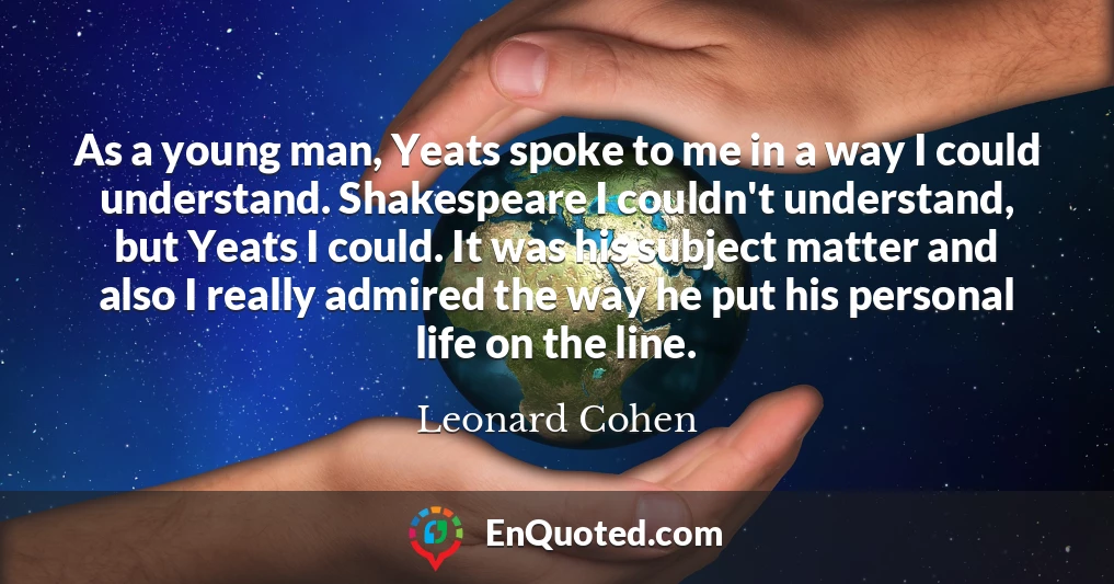 As a young man, Yeats spoke to me in a way I could understand. Shakespeare I couldn't understand, but Yeats I could. It was his subject matter and also I really admired the way he put his personal life on the line.