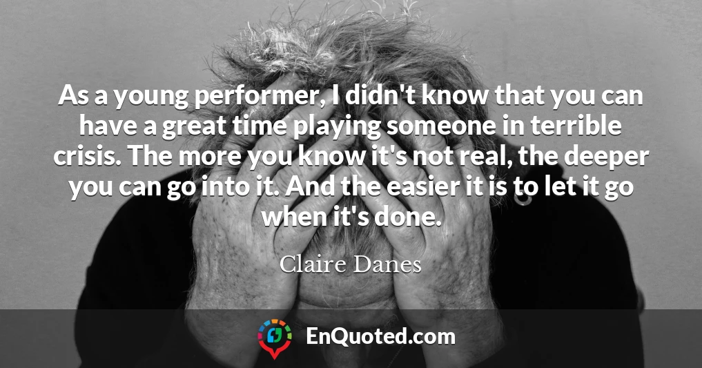 As a young performer, I didn't know that you can have a great time playing someone in terrible crisis. The more you know it's not real, the deeper you can go into it. And the easier it is to let it go when it's done.