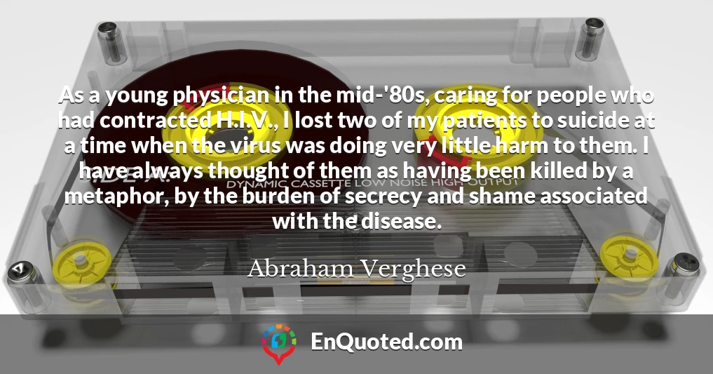 As a young physician in the mid-'80s, caring for people who had contracted H.I.V., I lost two of my patients to suicide at a time when the virus was doing very little harm to them. I have always thought of them as having been killed by a metaphor, by the burden of secrecy and shame associated with the disease.