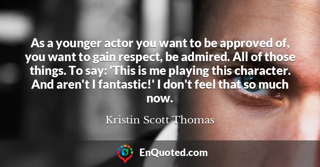 As a younger actor you want to be approved of, you want to gain respect, be admired. All of those things. To say: 'This is me playing this character. And aren't I fantastic!' I don't feel that so much now.