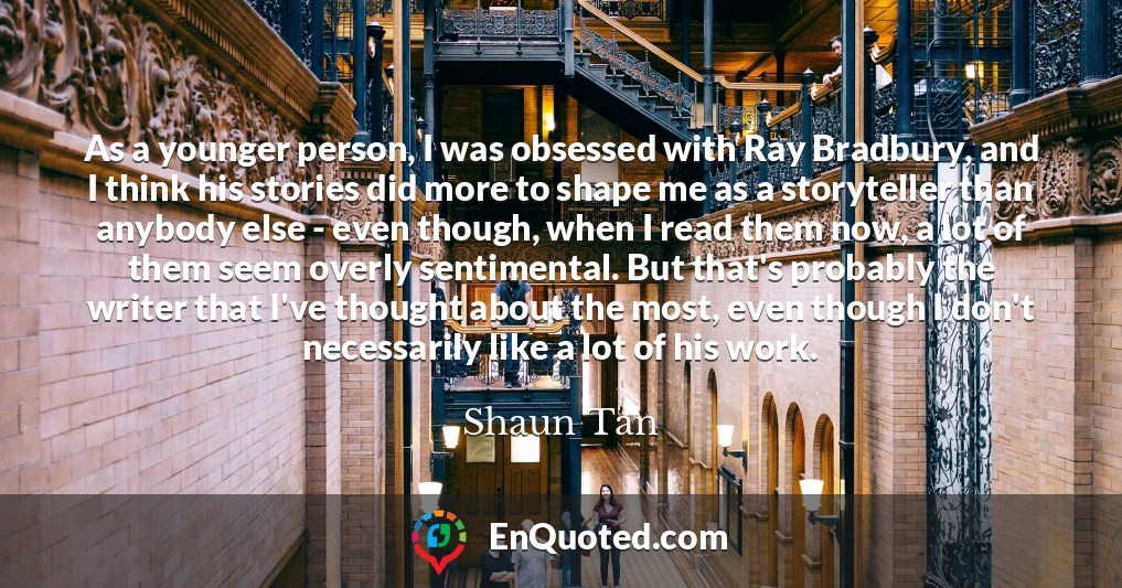 As a younger person, I was obsessed with Ray Bradbury, and I think his stories did more to shape me as a storyteller than anybody else - even though, when I read them now, a lot of them seem overly sentimental. But that's probably the writer that I've thought about the most, even though I don't necessarily like a lot of his work.