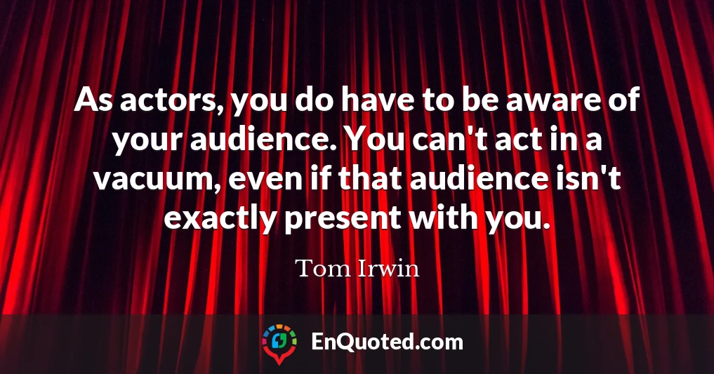 As actors, you do have to be aware of your audience. You can't act in a vacuum, even if that audience isn't exactly present with you.