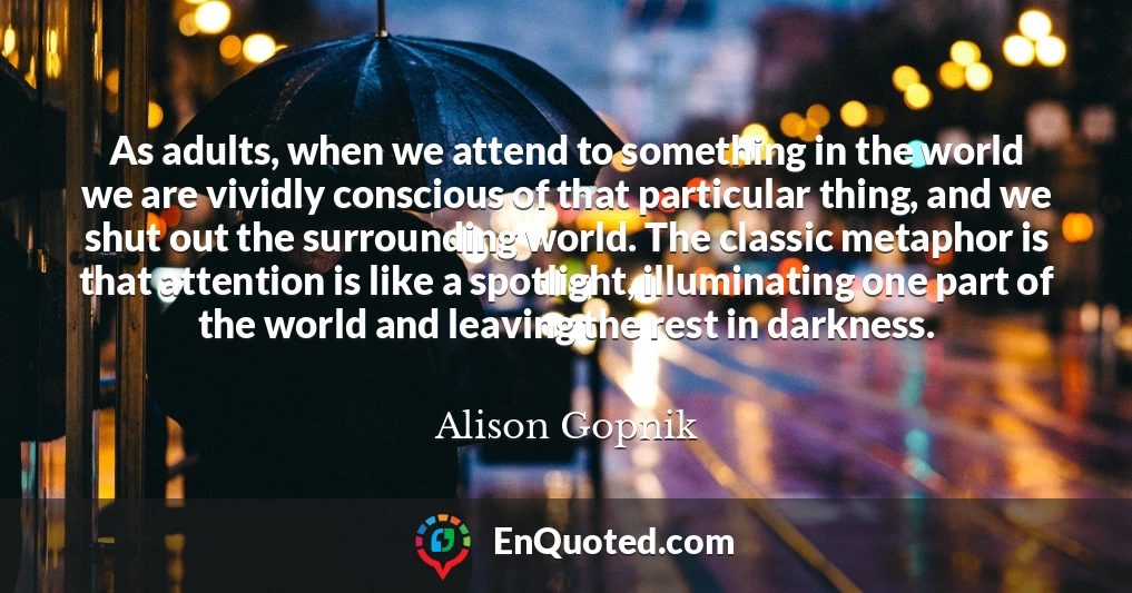 As adults, when we attend to something in the world we are vividly conscious of that particular thing, and we shut out the surrounding world. The classic metaphor is that attention is like a spotlight, illuminating one part of the world and leaving the rest in darkness.