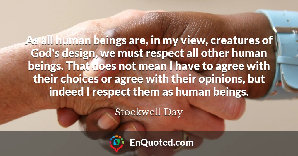 As all human beings are, in my view, creatures of God's design, we must respect all other human beings. That does not mean I have to agree with their choices or agree with their opinions, but indeed I respect them as human beings.