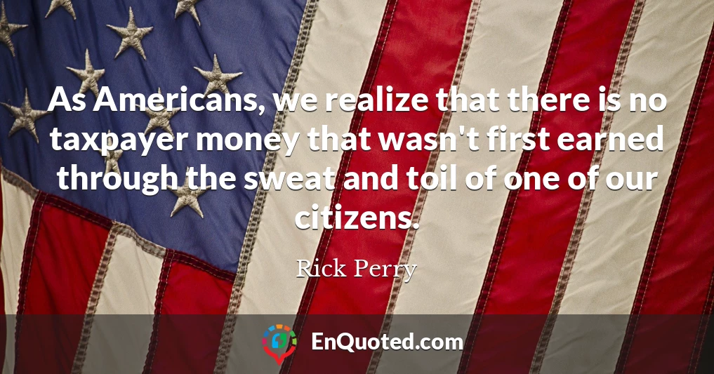 As Americans, we realize that there is no taxpayer money that wasn't first earned through the sweat and toil of one of our citizens.